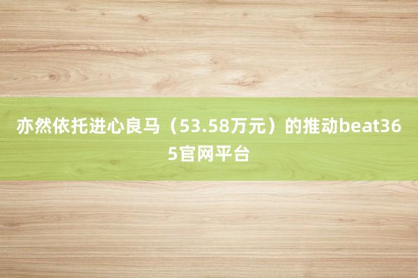 亦然依托进心良马（53.58万元）的推动beat365官网平台